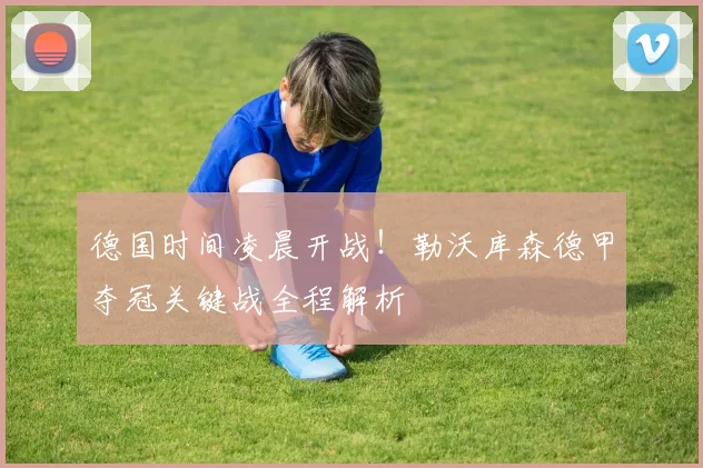 德国时间凌晨开战！勒沃库森德甲夺冠关键战全程解析