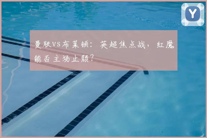 曼联vs布莱顿：英超焦点战，红魔能否主场止颓？