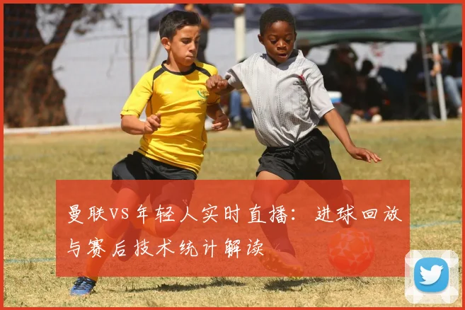 曼联vs年轻人实时直播：进球回放与赛后技术统计解读