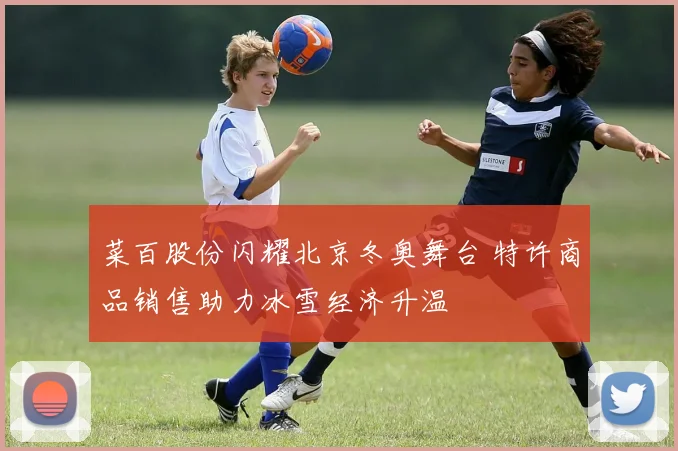 菜百股份闪耀北京冬奥舞台 特许商品销售助力冰雪经济升温