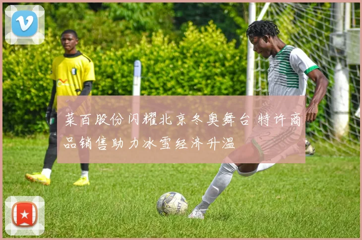 菜百股份闪耀北京冬奥舞台 特许商品销售助力冰雪经济升温