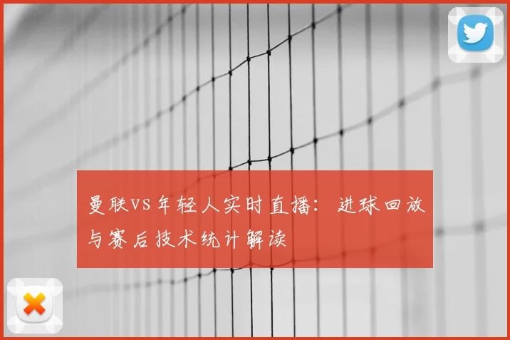 曼联vs年轻人实时直播：进球回放与赛后技术统计解读