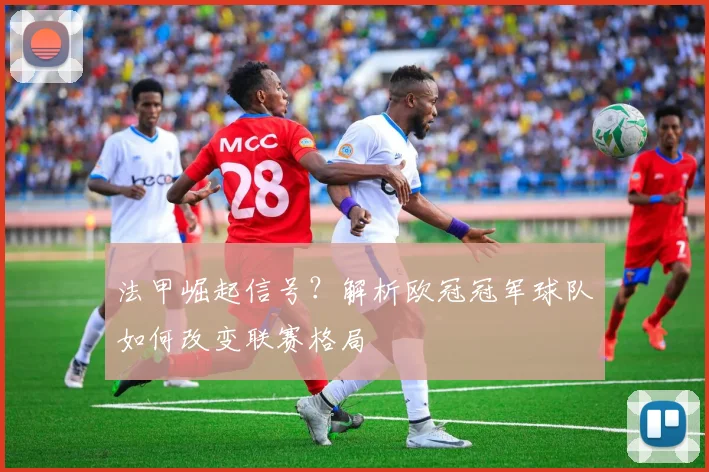 法甲崛起信号？解析欧冠冠军球队如何改变联赛格局